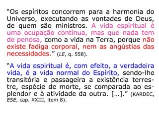 “Os espíritos concorrem para a harmonia do
Universo, executando as vontades de Deus,
de quem são ministros. A vida espiritual é
uma ocupação contínua, mas que nada tem
de penosa, como a vida na Terra, porque não
existe fadiga corporal, nem as angústias das
necessidades.” (LE, q. 558).
“A vida espiritual é, com efeito, a verdadeira
vida, é a vida normal do Espírito, sendo-lhe
transitória e passageira a existência terres-
tre, espécie de morte, se comparada ao es-
plendor e à atividade da outra. […].” (KARDEC,
ESE, cap. XXIII, item 8).
 