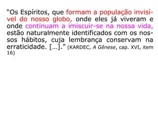 “Os Espíritos, que formam a população invisí-
vel do nosso globo, onde eles já viveram e
onde continuam a imiscuir-se na nossa vida,
estão naturalmente identificados com os nos-
sos hábitos, cuja lembrança conservam na
erraticidade. […].” (KARDEC, A Gênese, cap. XVI, item
16)
 