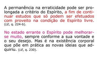 A permanência na erraticidade pode ser pro-
longada a critério do Espírito, a fim de conti-
nuar estudos que só podem ser efetuados
com proveito na condição de Espírito livre.
(LE, q. 224-b).
No estado errante o Espírito pode melhorar-
se muito, sempre conforme a sua vontade e
o seu desejo. Mas é na existência corporal
que põe em prática as novas ideias que ad-
quiriu. (LE, q. 230).
 
