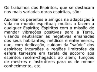 Os trabalhos dos Espíritos, que se destacam
nas mais variadas obras espíritas, são:
Auxiliar os parentes e amigos na adaptação à
vida no mundo espiritual; muitos o fazem a
qualquer Espírito; Espíritos com a missão de
mandar vibrações positivas para a Terra,
visando neutralizar as negativas emanadas
dos seus habitantes; médicos e enfermeiros,
que, com dedicação, cuidam da “saúde” dos
espíritos; incursões a regiões limítrofes da
esfera terrestre em tarefa de socorro aos
espíritos recém-chegados ao além; funções
de mestres e instrutores para os de menor
conhecimento, etc.
 