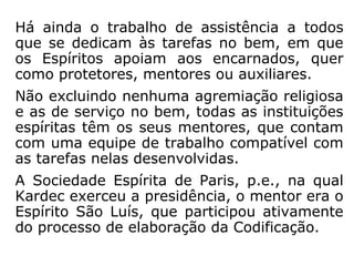 Há ainda o trabalho de assistência a todos
que se dedicam às tarefas no bem, em que
os Espíritos apoiam aos encarnados, quer
como protetores, mentores ou auxiliares.
Não excluindo nenhuma agremiação religiosa
e as de serviço no bem, todas as instituições
espíritas têm os seus mentores, que contam
com uma equipe de trabalho compatível com
as tarefas nelas desenvolvidas.
A Sociedade Espírita de Paris, p.e., na qual
Kardec exerceu a presidência, o mentor era o
Espírito São Luís, que participou ativamente
do processo de elaboração da Codificação.
 