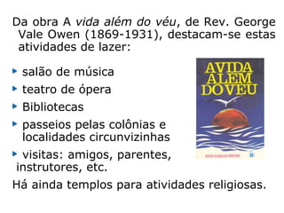 Da obra A vida além do véu, de Rev. George
Vale Owen (1869-1931), destacam-se estas
atividades de lazer:
salão de música
teatro de ópera
Bibliotecas
passeios pelas colônias e
localidades circunvizinhas
visitas: amigos, parentes,
instrutores, etc.
Há ainda templos para atividades religiosas.
 