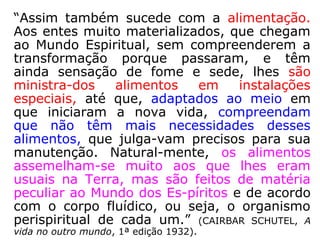 “Assim também sucede com a alimentação.
Aos entes muito materializados, que chegam
ao Mundo Espiritual, sem compreenderem a
transformação porque passaram, e têm
ainda sensação de fome e sede, lhes são
ministra-dos alimentos em instalações
especiais, até que, adaptados ao meio em
que iniciaram a nova vida, compreendam
que não têm mais necessidades desses
alimentos, que julga-vam precisos para sua
manutenção. Natural-mente, os alimentos
assemelham-se muito aos que lhes eram
usuais na Terra, mas são feitos de matéria
peculiar ao Mundo dos Es-píritos e de acordo
com o corpo fluídico, ou seja, o organismo
perispiritual de cada um.” (CAIRBAR SCHUTEL, A
vida no outro mundo, 1ª edição 1932).
 