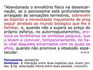 “Abandonado o envoltório físico na desencar-
nação, se o psicossoma está profundamente
arraigado às sensações terrestres, sobrevém
ao Espírito a necessidade inquietante de pros
seguir atrelado ao mundo biológico que lhe é
familiar, e, quando não a supera ao preço do
próprio esforço, no autorreajustamento, pro-
voca os fenômenos da simbiose psíquica, que
o levam a conviver, temporariamente, no ha-
lo vital daqueles encarnados com os quais se
afine, quando não promove a obsessão espe-
tacular. ==>
Psicossoma: perispírito
Simbiose: 1 interação entre duas espécies que vivem jun-
tas; 2 fig. associação íntima entre duas pessoas. (HOUAISS).
 