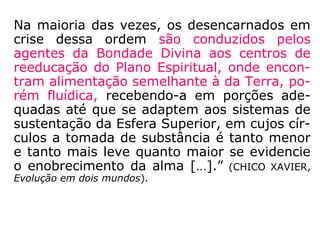 Na maioria das vezes, os desencarnados em
crise dessa ordem são conduzidos pelos
agentes da Bondade Divina aos centros de
reeducação do Plano Espiritual, onde encon-
tram alimentação semelhante à da Terra, po-
rém fluídica, recebendo-a em porções ade-
quadas até que se adaptem aos sistemas de
sustentação da Esfera Superior, em cujos cír-
culos a tomada de substância é tanto menor
e tanto mais leve quanto maior se evidencie
o enobrecimento da alma […].” (CHICO XAVIER,
Evolução em dois mundos).
 