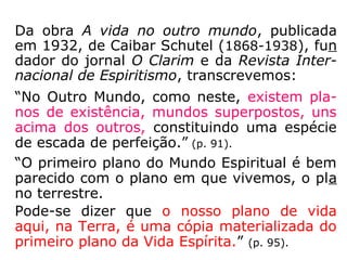 Da obra A vida no outro mundo, publicada
em 1932, de Caibar Schutel (1868-1938), fun
dador do jornal O Clarim e da Revista Inter-
nacional de Espiritismo, transcrevemos:
“No Outro Mundo, como neste, existem pla-
nos de existência, mundos superpostos, uns
acima dos outros, constituindo uma espécie
de escada de perfeição.” (p. 91).
“O primeiro plano do Mundo Espiritual é bem
parecido com o plano em que vivemos, o pla
no terrestre.
Pode-se dizer que o nosso plano de vida
aqui, na Terra, é uma cópia materializada do
primeiro plano da Vida Espírita.” (p. 95).
 