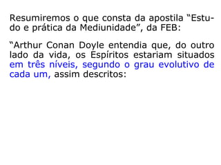 Resumiremos o que consta da apostila “Estu-
do e prática da Mediunidade”, da FEB:
“Arthur Conan Doyle entendia que, do outro
lado da vida, os Espíritos estariam situados
em três níveis, segundo o grau evolutivo de
cada um, assim descritos:
 
