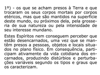 1º) - os que se acham presos à Terra e que
trocaram os seus corpos mortais por corpos
etéricos, mas que são mantidos na superfície
deste mundo, ou próximos dela, pela grosse-
ria de sua natureza ou pela intensidade de
seu interesse mundano.
Estes Espíritos nem conseguem perceber que
estão desencarnados, uma vez que se man-
têm presos a pessoas, objetos e locais situa-
dos no plano físico. Em consequência, parti-
cipam ativamente da vida cotidiana dos en-
carnados, produzindo distúrbios e perturba-
ções variáveis segundo os tipos e graus que
os caracterizam.
 