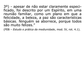 3º) - apesar de não estar claramente especi-
ficado, foi descrito por um Espírito, em uma
reunião familiar, como um plano em que a
felicidade, a beleza, a paz são características
básicas. Ninguém se aborrece, porque todos
são muito felizes.”
(FEB – Estudo e prática da mediunidade, mod. IV, rot. 4.1).
 
