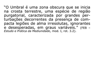 “O Umbral é uma zona obscura que se inicia
na crosta terrestre, uma espécie de região
purgatorial, caracterizada por grandes per-
turbações decorrentes da presença de com-
pacta legiões de alma irresolutas, ignorantes
e desesperadas, em graus variáveis.” (FEB –
Estudo e Prática da Mediunidade, mod. I, rot. 3.2).
 