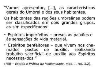 “Vamos apresentar, […], as características
gerais do Umbral e dos seus habitantes.
Os habitantes das regiões umbralinas podem
ser classificados em dois grandes grupos,
as-sim especificados:

Espíritos imperfeitos – presos às paixões e
às sensações da vida material.

Espíritos benfeitores – que vivem nos cha-
mados postos de auxílio, realizando
trabalho sacrificial de auxílio aos Espíritos
necessita-dos.”
(FEB – Estudo e Prática da Mediunidade, mod. I, rot. 3.2).
 