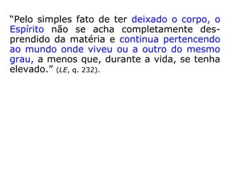 “Pelo simples fato de ter deixado o corpo, o
Espírito não se acha completamente des-
prendido da matéria e continua pertencendo
ao mundo onde viveu ou a outro do mesmo
grau, a menos que, durante a vida, se tenha
elevado.” (LE, q. 232).
 