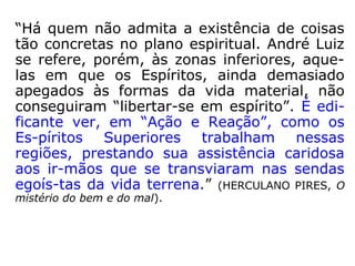 “Há quem não admita a existência de coisas
tão concretas no plano espiritual. André Luiz
se refere, porém, às zonas inferiores, aque-
las em que os Espíritos, ainda demasiado
apegados às formas da vida material, não
conseguiram “libertar-se em espírito”. É edi-
ficante ver, em “Ação e Reação”, como os
Es-píritos Superiores trabalham nessas
regiões, prestando sua assistência caridosa
aos ir-mãos que se transviaram nas sendas
egoís-tas da vida terrena.” (HERCULANO PIRES, O
mistério do bem e do mal).
 