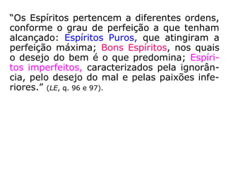“Os Espíritos pertencem a diferentes ordens,
conforme o grau de perfeição a que tenham
alcançado: Espíritos Puros, que atingiram a
perfeição máxima; Bons Espíritos, nos quais
o desejo do bem é o que predomina; Espíri-
tos imperfeitos, caracterizados pela ignorân-
cia, pelo desejo do mal e pelas paixões infe-
riores.” (LE, q. 96 e 97).
 