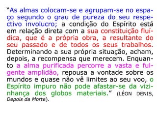 “As almas colocam-se e agrupam-se no espa-
ço segundo o grau de pureza do seu respe-
ctivo involucro; a condição do Espírito está
em relação direta com a sua constituição fluí-
dica, que é a própria obra, a resultante do
seu passado e de todos os seus trabalhos.
Determinando a sua própria situação, acham,
depois, a recompensa que merecem. Enquan-
to a alma purificada percorre a vasta e ful-
gente amplidão, repousa a vontade sobre os
mundos e quase não vê limites ao seu voo, o
Espírito impuro não pode afastar-se da vizi-
nhança dos globos materiais.” (LÉON DENIS,
Depois da Morte).
 