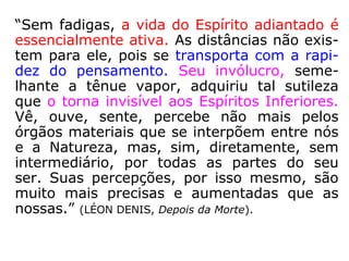 “Sem fadigas, a vida do Espírito adiantado é
essencialmente ativa. As distâncias não exis-
tem para ele, pois se transporta com a rapi-
dez do pensamento. Seu invólucro, seme-
lhante a tênue vapor, adquiriu tal sutileza
que o torna invisível aos Espíritos Inferiores.
Vê, ouve, sente, percebe não mais pelos
órgãos materiais que se interpõem entre nós
e a Natureza, mas, sim, diretamente, sem
intermediário, por todas as partes do seu
ser. Suas percepções, por isso mesmo, são
muito mais precisas e aumentadas que as
nossas.” (LÉON DENIS, Depois da Morte).
 