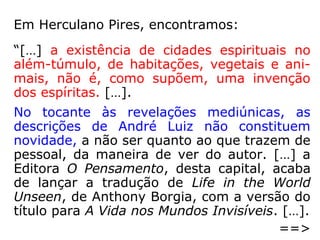 Em Herculano Pires, encontramos:
“[…] a existência de cidades espirituais no
além-túmulo, de habitações, vegetais e ani-
mais, não é, como supõem, uma invenção
dos espíritas. […].
No tocante às revelações mediúnicas, as
descrições de André Luiz não constituem
novidade, a não ser quanto ao que trazem de
pessoal, da maneira de ver do autor. […] a
Editora O Pensamento, desta capital, acaba
de lançar a tradução de Life in the World
Unseen, de Anthony Borgia, com a versão do
título para A Vida nos Mundos Invisíveis. […].
==>
 