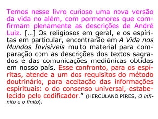 Temos nesse livro curioso uma nova versão
da vida no além, com pormenores que com-
firmam plenamente as descrições de André
Luiz. […] Os religiosos em geral, e os espíri-
tas em particular, encontrarão em A Vida nos
Mundos Invisíveis muito material para com-
paração com as descrições dos textos sagra-
dos e das comunicações mediúnicas obtidas
em nosso país. Esse confronto, para os espí-
ritas, atende a um dos requisitos do método
doutrinário, para aceitação das informações
espirituais: o do consenso universal, estabe-
lecido pelo codificador.” (HERCULANO PIRES, O infi-
nito e o finito).
 