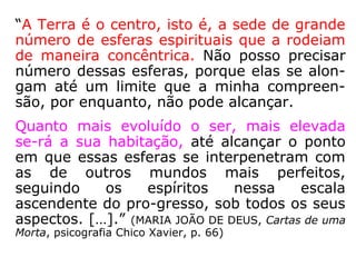 “A Terra é o centro, isto é, a sede de grande
número de esferas espirituais que a rodeiam
de maneira concêntrica. Não posso precisar
número dessas esferas, porque elas se alon-
gam até um limite que a minha compreen-
são, por enquanto, não pode alcançar.
Quanto mais evoluído o ser, mais elevada
se-rá a sua habitação, até alcançar o ponto
em que essas esferas se interpenetram com
as de outros mundos mais perfeitos,
seguindo os espíritos nessa escala
ascendente do pro-gresso, sob todos os seus
aspectos. […].” (MARIA JOÃO DE DEUS, Cartas de uma
Morta, psicografia Chico Xavier, p. 66)
 