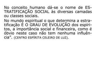 No conceito humano dá-se o nome de ES-
TRATIFICAÇÃO SOCIAL às diversas camadas
ou classes sociais.
No mundo espiritual o que determina a estra-
tificação É O GRAU DE EVOLUÇÃO dos espíri-
tos, a importância social e financeira, como é
óbvio neste caso não tem nenhuma influên-
cia”. (CENTRO ESPÍRITA CELEIRO DE LUZ).
 
