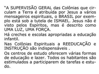 “A SUPERVISÃO GERAL das Colônias que cir-
culam a Terra é atribuída por Jesus a vários
mensageiros espirituais, o BRASIL por exem-
plo está sob a tutela de ISMAEL. Jesus não é
visto pelos Espíritos, mas é descrito como
UMA LUZ, UMA FORÇA.
Há creches e escolas apropriadas a educação
infantil.
Nas Colônias Espirituais a REEDUCAÇÃO e
INSTRUÇÃO são indispensáveis .
Os centros de estudo oferecem várias formas
de educação e lazer. Todos os habitantes são
estimulados a participarem de tarefas e estu-
do.
 