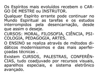Os Espíritos mais evoluídos recebem o CAR-
GO DE MESTRE ou INSTRUTOR.
Qualquer Espírito errante pode continuar no
Mundo Espiritual as tarefas e os estudos
interrompidos pela desencarnação, desde
que assim o deseje.
CURSOS: MORAL, FILOSOFIA, CIÊNCIA, PSI-
COLOGIA, PEDAGOGIA, ARTES.
O ENSINO se realiza através de métodos di-
dáticos moderníssimos e das mais aperfei-
çoadas técnicas .
Existem CURSOS, PALESTRAS, CONFERÊN-
CIAS, tudo coadjuvado por recursos visuais,
aparelhos especiais, e sistema eletrônico
avançado.
 