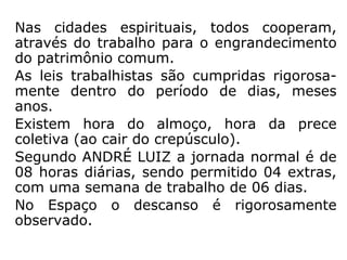 Nas cidades espirituais, todos cooperam,
através do trabalho para o engrandecimento
do patrimônio comum.
As leis trabalhistas são cumpridas rigorosa-
mente dentro do período de dias, meses
anos.
Existem hora do almoço, hora da prece
coletiva (ao cair do crepúsculo).
Segundo ANDRÉ LUIZ a jornada normal é de
08 horas diárias, sendo permitido 04 extras,
com uma semana de trabalho de 06 dias.
No Espaço o descanso é rigorosamente
observado.
 