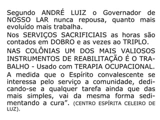 Segundo ANDRÉ LUIZ o Governador de
NOSSO LAR nunca repousa, quanto mais
evoluído mais trabalha.
Nos SERVIÇOS SACRIFICIAIS as horas são
contados em DOBRO e as vezes ao TRIPLO.
NAS COLÔNIAS UM DOS MAIS VALIOSOS
INSTRUMENTOS DE REABILITAÇÃO É O TRA-
BALHO - Usado com TERAPIA OCUPACIONAL.
A medida que o Espírito convalescente se
interessa pelo serviço a comunidade, dedi-
cando-se a qualquer tarefa ainda que das
mais simples, vai da mesma forma sedi-
mentando a cura”. (CENTRO ESPÍRITA CELEIRO DE
LUZ).
 