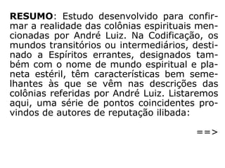 RESUMO: Estudo desenvolvido para confir-
mar a realidade das colônias espirituais men-
cionadas por André Luiz. Na Codificação, os
mundos transitórios ou intermediários, desti-
nado a Espíritos errantes, designados tam-
bém com o nome de mundo espiritual e pla-
neta estéril, têm características bem seme-
lhantes às que se vêm nas descrições das
colônias referidas por André Luiz. Listaremos
aqui, uma série de pontos coincidentes pro-
vindos de autores de reputação ilibada:
==>
 