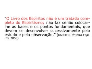 “O Livro dos Espíritos não é um tratado com-
pleto do Espiritismo; não faz senão colocar-
lhe as bases e os pontos fundamentais, que
devem se desenvolver sucessivamente pelo
estudo e pela observação.” (KARDEC, Revista Espí-
rita 1868).
 