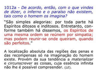 22. Define-se geralmente a matéria como
sendo – o que tem extensão, o que é capaz
de nos impressionar os sentidos, o que é
impenetrável. São exatas estas definições?
“Do vosso ponto de vista, elas o são, porque
não falais senão do que conheceis. Mas a
matéria existe em estados que ignorais. Pode
ser, por exemplo, tão etérea e sutil que ne-
nhuma impressão vos cause aos sentidos.
Contudo, é sempre matéria. Para vós, po-
rém, não o seria.” (LE).
 