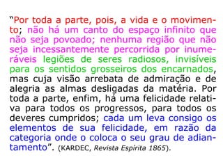 87. Ocupam os Espíritos uma região determi-
nada e circunscrita no espaço?
“Estão por toda parte. Povoam infinitamente
os espaços infinitos. Tendes muitos deles de
contínuo a vosso lado, observando-vos e so-
bre vós atuando, sem o perceberdes, pois
que os Espíritos são uma das potências da
Natureza e os instrumentos de que Deus se
serve para execução de Seus desígnios pro-
videnciais. Nem todos, porém, vão a toda
parte, por isso que há regiões interditas aos
menos adiantados.” (LE).
 