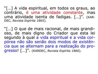 1012. Haverá no Universo lugares circuns-
critos para as penas e gozos dos Espíritos
segundo seus merecimentos?
“Já respondemos a esta pergunta. As penas
e os gozos são inerentes ao grau de perfe-
ção dos Espíritos. Cada um tira de si mesmo
o princípio de sua felicidade ou de sua des-
graça. E como eles estão por toda parte, ne-
nhum lugar circunscrito ou fechado existe es-
pecialmente destinado a uma ou outra coisa.
Quanto aos encarnados, esses são mais ou
menos felizes ou desgraçados, conforme é
mais ou menos adiantado o mundo em que
habitam.” (LE).
 