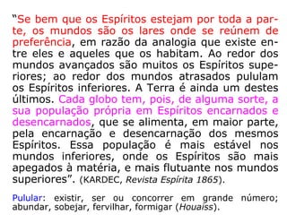 1012-a. De acordo, então, com o que vindes
de dizer, o inferno e o paraíso não existem,
tais como o homem os imagina?
“São simples alegorias: por toda parte há
Espíritos ditosos e inditosos. Entretanto, con-
forme também já dissemos, os Espíritos de
uma mesma ordem se reúnem por simpatia;
mas podem reunir-se onde queiram, quando
são perfeitos.”
A localização absoluta das regiões das penas e
das recompensas só na imaginação do homem
existe. Provém da sua tendência a materializar
e circunscrever as coisas, cuja essência infinita
não lhe é possível compreender. (LE).
 