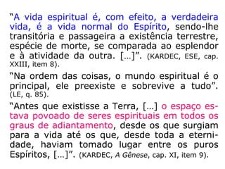 “Há, pois, o mundo corpóreo, composto dos
Espíritos encarnados, e o mundo espiritual,
formado dos Espíritos desencarnados. Os se-
res do mundo corpóreo, pelo próprio fato do
seu envoltório material, são presos à Terra,
ou a um globo qualquer; o mundo espiritual
está por toda a parte, ao nosso redor e no
espaço; nenhum limite lhe foi assinalado. Em
razão da natureza fluídica de seu envoltório,
os seres que o compõem, em lugar de se ar-
rastarem penosamente sobre o solo, atraves-
sam as distâncias com a rapidez do pensa-
mento. […].” (KARDEC, Revista Espírita 1865).
 