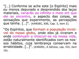 “Por toda a parte, pois, a vida e o movimen-
to; não há um canto do espaço infinito que
não seja povoado; nenhuma região que não
seja incessantemente percorrida por inume-
ráveis legiões de seres radiosos, invisíveis
para os sentidos grosseiros dos encarnados,
mas cuja visão arrebata de admiração e de
alegria as almas desligadas da matéria. Por
toda a parte, enfim, há uma felicidade relati-
va para todos os progressos, para todos os
deveres cumpridos; cada um leva consigo os
elementos de sua felicidade, em razão da
categoria onde o coloca o seu grau de adian-
tamento.” (KARDEC, Revista Espírita 1865).
 