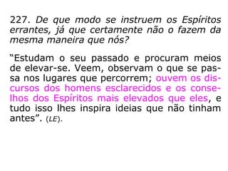 A permanência na erraticidade pode ser pro-
longada a critério do Espírito, a fim de conti-
nuar estudos que só podem ser efetuados
com proveito na condição de Espírito livre.
(LE, q. 224-b).
No estado errante o Espírito pode melhorar-
se muito, sempre conforme a sua vontade e
o seu desejo. Mas é na existência corporal
que põe em prática as novas ideias que ad-
quiriu. (LE, q. 230).
 