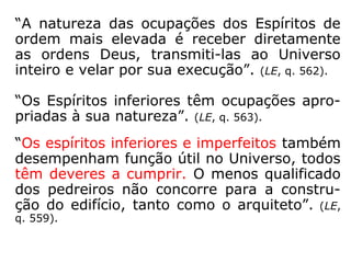Os trabalhos dos Espíritos, que se destacam
nas mais variadas obras espíritas, são:
Auxiliar os parentes e amigos na adaptação à
vida no mundo espiritual; muitos o fazem a
qualquer Espírito; Espíritos com a missão de
mandar vibrações positivas para a Terra,
visando neutralizar as negativas emanadas
dos seus habitantes; médicos e enfermeiros,
que, com dedicação, cuidam da “saúde” dos
espíritos; incursões a regiões limítrofes da
esfera terrestre em tarefa de socorro aos
espíritos recém-chegados ao além; funções
de mestres e instrutores para os de menor
conhecimento, etc.
 