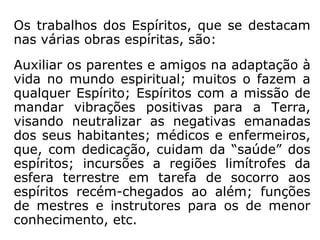 Há ainda o trabalho de assistência a todos
que se dedicam às tarefas no bem, em que
os Espíritos apoiam aos encarnados, quer
como protetores, mentores ou auxiliares.
Não excluindo nenhuma agremiação religiosa
e as de serviço no bem, todas as instituições
espíritas têm os seus mentores, que contam
com uma equipe de trabalho compatível com
as tarefas nelas desenvolvidas.
A Sociedade Espírita de Paris, p.e., na qual
Kardec exerceu a presidência, o mentor era o
Espírito São Luís, que participou ativamente
do processo de elaboração da Codificação.
 