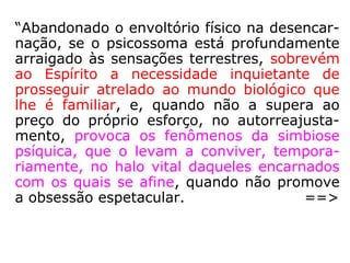 Na maioria das vezes, os desencarnados em
crise dessa ordem são conduzidos pelos
agentes da Bondade Divina aos centros de
reeducação do Plano Espiritual, onde encon-
tram alimentação semelhante à da Terra, po-
rém fluídica, recebendo-a em porções ade-
quadas até que se adaptem aos sistemas de
sustentação da Esfera Superior, em cujos cír-
culos a tomada de substância é tanto menor
e tanto mais leve quanto maior se evidencie
o enobrecimento da alma […].” (CHICO XAVIER,
Evolução em dois mundos).
 