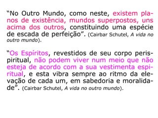 1º) - os que se acham presos à Terra e que
trocaram os seus corpos mortais por corpos
etéricos, mas que são mantidos na superfície
deste mundo, ou próximos dela, pela grosse-
ria de sua natureza ou pela intensidade de
seu interesse mundano.
Estes Espíritos nem conseguem perceber que
estão desencarnados, uma vez que se man-
têm presos a pessoas, objetos e locais situa-
dos no plano físico. Em consequência, parti-
cipam ativamente da vida cotidiana dos en-
carnados, produzindo distúrbios e perturba-
ções variáveis segundo os tipos e graus que
os caracterizam.
 