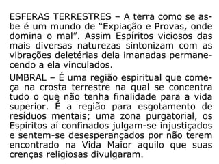 “Há quem não admita a existência de coisas
tão concretas no plano espiritual. André Luiz
se refere, porém, às zonas inferiores, aque-
las em que os Espíritos, ainda demasiado
apegados às formas da vida material, não
conseguiram “libertar-se em espírito”. É edi-
ficante ver, em “Ação e Reação”, como os
Es-píritos Superiores trabalham nessas
regiões, prestando sua assistência caridosa
aos ir-mãos que se transviaram nas sendas
egoís-tas da vida terrena.” (HERCULANO PIRES, O
mistério do bem e do mal).
 