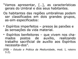 “As almas colocam-se e agrupam-se no espa-
ço segundo o grau de pureza do seu respe-
ctivo involucro; a condição do Espírito está
em relação direta com a sua constituição fluí-
dica, que é a própria obra, a resultante do
seu passado e de todos os seus trabalhos.
Determinando a sua própria situação, acham,
depois, a recompensa que merecem. Enquan-
to a alma purificada percorre a vasta e ful-
gente amplidão, repousa a vontade sobre os
mundos e quase não vê limites ao seu voo, o
Espírito impuro não pode afastar-se da vizi-
nhança dos globos materiais.” (LÉON DENIS,
Depois da Morte).
 