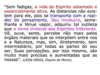 Os Espíritos mais evoluídos recebem o CAR-
GO DE MESTRE ou INSTRUTOR.
Qualquer Espírito errante pode continuar no
Mundo Espiritual as tarefas e os estudos
interrompidos pela desencarnação, desde
que assim o deseje.
CURSOS: MORAL, FILOSOFIA, CIÊNCIA, PSI-
COLOGIA, PEDAGOGIA, ARTES.
O ENSINO se realiza através de métodos di-
dáticos moderníssimos e das mais aperfei-
çoadas técnicas .
Existem CURSOS, PALESTRAS, CONFERÊN-
CIAS, tudo coadjuvado por recursos visuais,
aparelhos especiais, e sistema eletrônico
avançado.
 