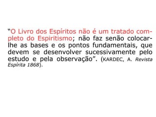 “Se bem que o Espiritismo não haja dito ain-
da a sua última palavra sobre todos os pon-
tos, ele se aproxima de seu complemento, e
o momento não está longe em que lhe será
necessário dar uma base forte e durável,
suscetível, no entanto, de receber todos os
desenvolvimentos que as circunstâncias ulte-
riores comportarem, e dando toda segurança
àqueles que se perguntam quem lhe tomará
as rédeas depois de nós.” (KARDEC, Revista
Espírita 1868).
 