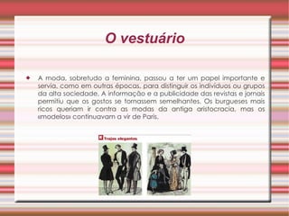O vestuário A moda, sobretudo a feminina, passou a ter um papel importante e servia, como em outras épocas, para distinguir os indivíduos ou grupos da alta sociedade. A informação e a publicidade das revistas e jornais permitiu que os gostos se tornassem semelhantes. Os burgueses mais ricos queriam ir contra as modas da antiga aristocracia, mas os «modelos» continuavam a vir de Paris. 