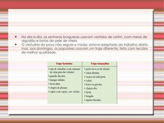 No dia-a-dia, as senhoras burguesas usavam vestidos de cetim, com meias de algodão e botas de pele de vitela.  O vestuário do povo não seguia a moda; estava adaptado ao trabalho diário; mas, aos domingos, os populares usavam um traje diferente, feito com tecidos de melhor qualidade.  