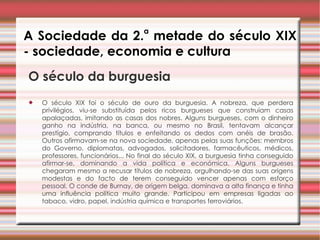 A Sociedade da 2. a  metade do século XIX - sociedade, economia e cultura O século da burguesia   O século XIX foi o século de ouro da burguesia. A nobreza, que perdera privilégios, viu-se substituída pelos ricos burgueses que construíam casas apalaçadas, imitando as casas dos nobres. Alguns burgueses, com o dinheiro ganho na indústria, na banca, ou mesmo no Brasil, tentavam alcançar prestígio, comprando títulos e enfeitando os dedos com anéis de brasão. Outros afirmavam-se na nova sociedade, apenas pelas suas funções: membros do Governo, diplomatas, advogados, solicitadores, farmacêuticos, médicos, professores, funcionários... No final do século XIX, a burguesia tinha conseguido afirmar-se, dominando a vida política e económica. Alguns burgueses chegaram mesmo a recusar títulos de nobreza, orgulhando-se das suas origens modestas e do facto de terem conseguido vencer apenas com esforço pessoal. O conde de Burnay, de origem belga, dominava a alta finança e tinha uma influência política muito grande. Participou em empresas ligadas ao tabaco, vidro, papel, indústria química e transportes ferroviários.  