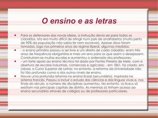 O ensino e as letras Para os defensores das novas ideias, a instrução devia ser para todos os cidadãos. Isto era muito difícil de atingir num país de analfabetos (muito perto de 90% da população não sabia ler nem escrever). Apesar disso foram tomadas, logo nos primeiros anos do regime liberal, algumas medidas:  - o ensino primário passou a ser livre e um direito de cada cidadão; eram três anos de frequência obrigatória e mais um ano para os que assim o desejassem. Construíram-se muitas escolas e aumentou o ordenado dos professores;  - um forte apoio ao ensino técnico foi dado por Fontes Pereira de Melo, com a abertura de escolas industriais, comerciais e agrícolas; - em 1861, foi criado, em Lisboa, o Curso Superior de Letras; no entanto, a reforma da Universidade não foi tão profunda como a dos outros níveis de ensino.  Houve uma profunda reforma no ensino liceal (secundário), inspirada no sistema francês. Passou a incluir o estudo das ciências e das línguas vivas e, nos finais do século, o número de disciplinas aumentou. No entanto, os liceus só existiam nas principais capitais de distrito. As meninas só tinham acesso ao ensino secundário através de colégios ou de professores particulares. 