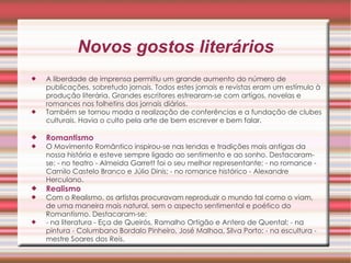 Novos gostos literários A liberdade de imprensa permitiu um grande aumento do número de publicações, sobretudo jornais. Todos estes jornais e revistas eram um estímulo à produção literária. Grandes escritores estrearam-se com artigos, novelas e romances nos folhetins dos jornais diários.  Também se tornou moda a realização de conferências e a fundação de clubes culturais. Havia o culto pela arte de bem escrever e bem falar.  Romantismo   O Movimento Romântico inspirou-se nas lendas e tradições mais antigas da nossa história e esteve sempre ligado ao sentimento e ao sonho. Destacaram-se: - no teatro - Almeida Garrett foi o seu melhor representante; - no romance - Camilo Castelo Branco e Júlio Dinis; - no romance histórico - Alexandre Herculano.  Realismo   Com o Realismo, os artistas procuravam reproduzir o mundo tal como o viam, de uma maneira mais natural, sem o aspecto sentimental e poético do Romantismo. Destacaram-se:  - na literatura - Eça de Queirós, Ramalho Ortigão e Antero de Quental; - na pintura - Columbano Bordalo Pinheiro, José Malhoa, Silva Porto; - na escultura - mestre Soares dos Reis.  